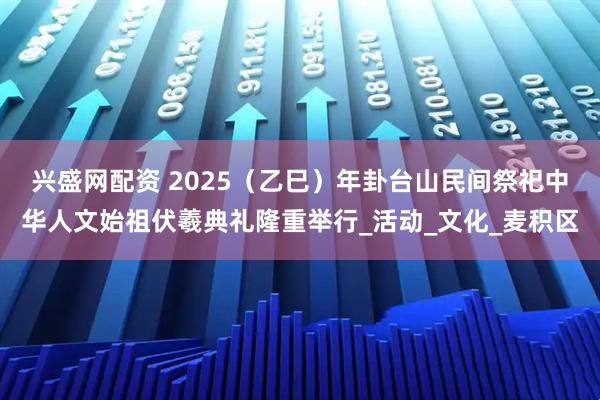 兴盛网配资 2025（乙巳）年卦台山民间祭祀中华人文始祖伏羲典礼隆重举行_活动_文化_麦积区