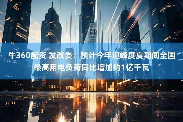 牛360配资 发改委：预计今年迎峰度夏期间全国最高用电负荷同比增加约1亿千瓦