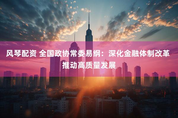 风琴配资 全国政协常委易纲：深化金融体制改革 推动高质量发展
