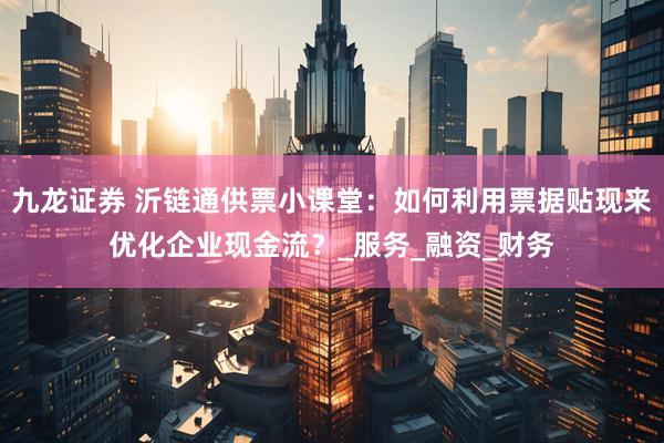 九龙证券 沂链通供票小课堂：如何利用票据贴现来优化企业现金流？_服务_融资_财务