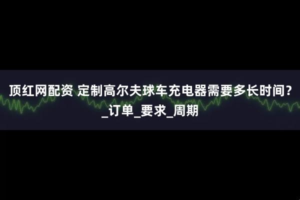顶红网配资 定制高尔夫球车充电器需要多长时间？_订单_要求_周期