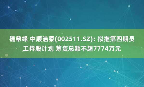 捷希缘 中顺洁柔(002511.SZ): 拟推第四期员工持股计划 筹资总额不超7774万元