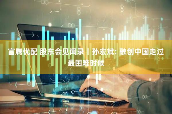 富腾优配 股东会见闻录丨孙宏斌: 融创中国走过最困难时候