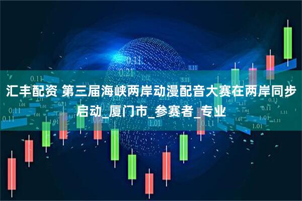 汇丰配资 第三届海峡两岸动漫配音大赛在两岸同步启动_厦门市_参赛者_专业