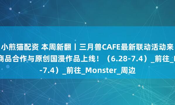 小煎猫配资 本周新翻丨三月兽CAFE最新联动活动来袭！还有最新商品合作与原创国漫作品上线！（6.28-7.4）_前往_Monster_周边