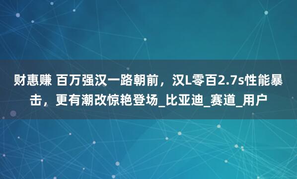 财惠赚 百万强汉一路朝前，汉L零百2.7s性能暴击，更有潮改惊艳登场_比亚迪_赛道_用户