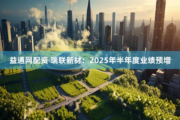 益通网配资 瑞联新材：2025年半年度业绩预增