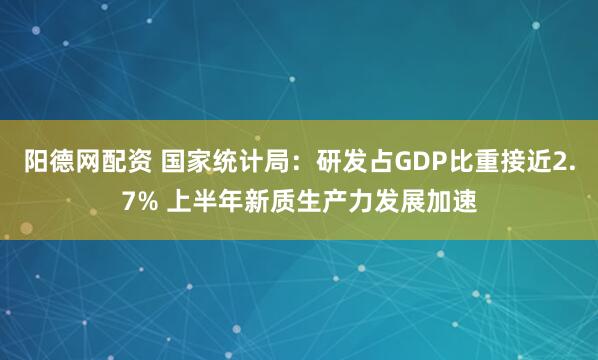 阳德网配资 国家统计局：研发占GDP比重接近2.7% 上半年新质生产力发展加速