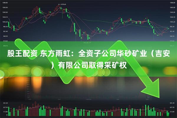 股王配资 东方雨虹：全资子公司华砂矿业（吉安）有限公司取得采矿权