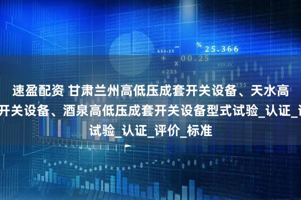 速盈配资 甘肃兰州高低压成套开关设备、天水高低压成套开关设备、酒泉高低压成套开关设备型式试验_认证_评价_标准
