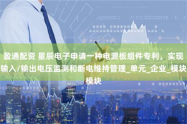 盈通配资 星辰电子申请一种电源板组件专利，实现输入/输出电压监测和断电维持管理_单元_企业_模块
