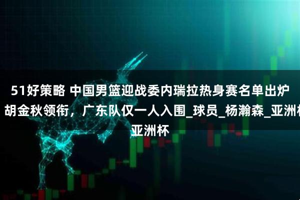 51好策略 中国男篮迎战委内瑞拉热身赛名单出炉，胡金秋领衔，广东队仅一人入围_球员_杨瀚森_亚洲杯