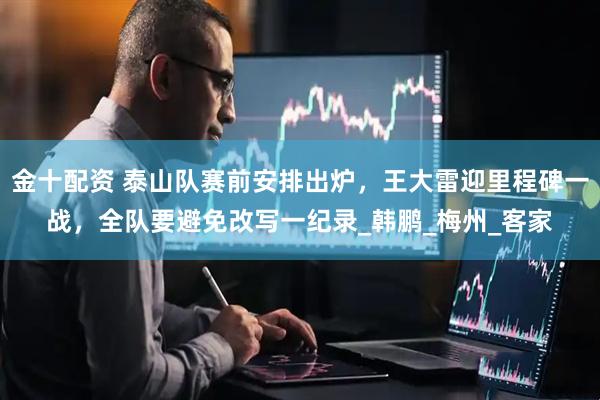 金十配资 泰山队赛前安排出炉，王大雷迎里程碑一战，全队要避免改写一纪录_韩鹏_梅州_客家