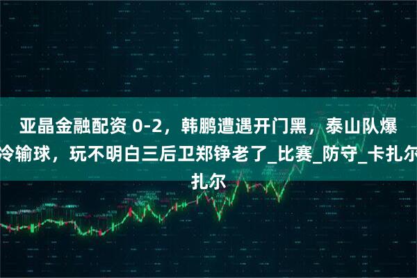 亚晶金融配资 0-2，韩鹏遭遇开门黑，泰山队爆冷输球，玩不明白三后卫郑铮老了_比赛_防守_卡扎尔