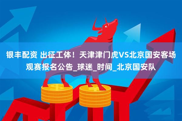 银丰配资 出征工体！天津津门虎VS北京国安客场观赛报名公告_球迷_时间_北京国安队