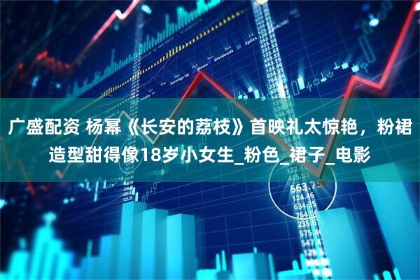 广盛配资 杨幂《长安的荔枝》首映礼太惊艳，粉裙造型甜得像18岁小女生_粉色_裙子_电影