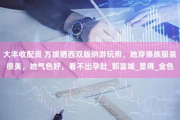 大丰收配资 方媛晒西双版纳游玩照，她穿傣族服装很美，她气色好，看不出孕肚_郭富城_显得_金色