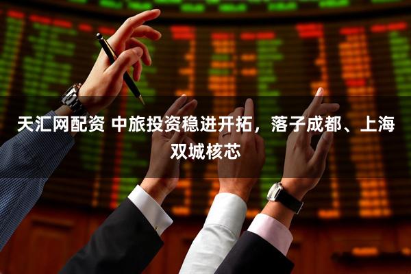 天汇网配资 中旅投资稳进开拓，落子成都、上海双城核芯