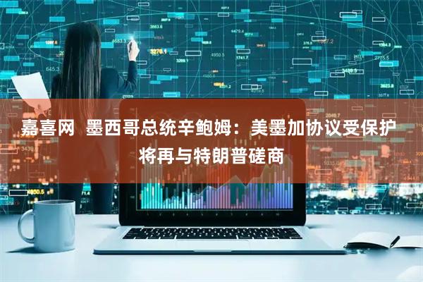 嘉喜网  墨西哥总统辛鲍姆：美墨加协议受保护 将再与特朗普磋商
