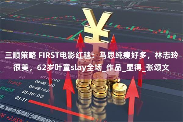 三顺策略 FIRST电影红毯：马思纯瘦好多，林志玲很美，62岁叶童slay全场_作品_显得_张颂文