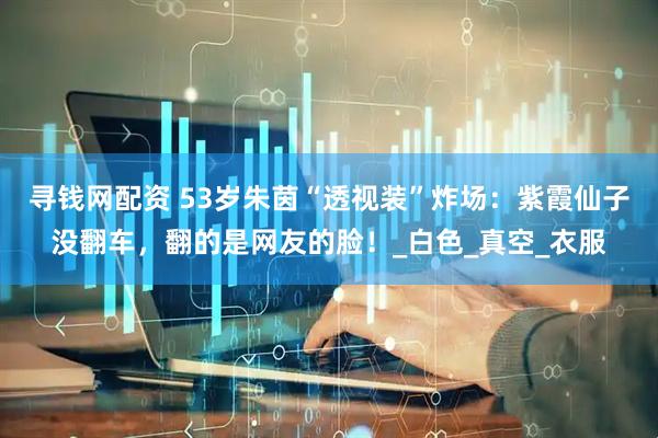 寻钱网配资 53岁朱茵“透视装”炸场：紫霞仙子没翻车，翻的是网友的脸！_白色_真空_衣服