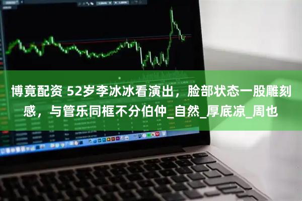 博竟配资 52岁李冰冰看演出，脸部状态一股雕刻感，与管乐同框不分伯仲_自然_厚底凉_周也