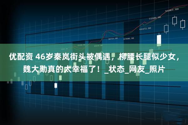 优配资 46岁秦岚街头被偶遇，柳腰长腿似少女，魏大勋真的太幸福了！_状态_网友_照片
