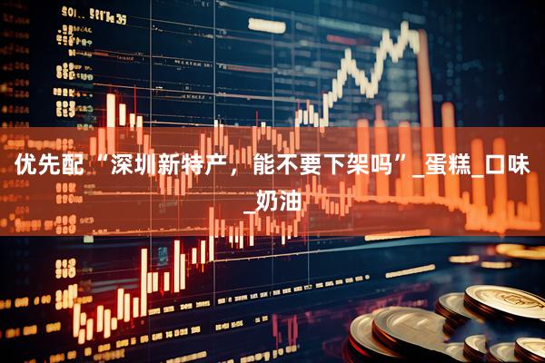 优先配 “深圳新特产，能不要下架吗”_蛋糕_口味_奶油