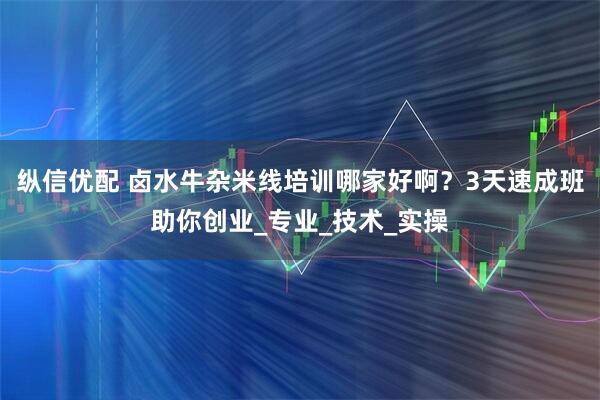 纵信优配 卤水牛杂米线培训哪家好啊？3天速成班助你创业_专业_技术_实操