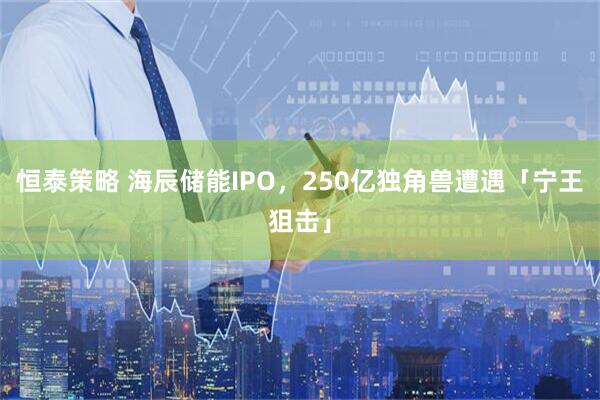 恒泰策略 海辰储能IPO，250亿独角兽遭遇「宁王狙击」
