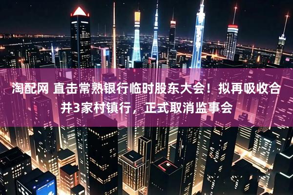 淘配网 直击常熟银行临时股东大会！拟再吸收合并3家村镇行，正式取消监事会