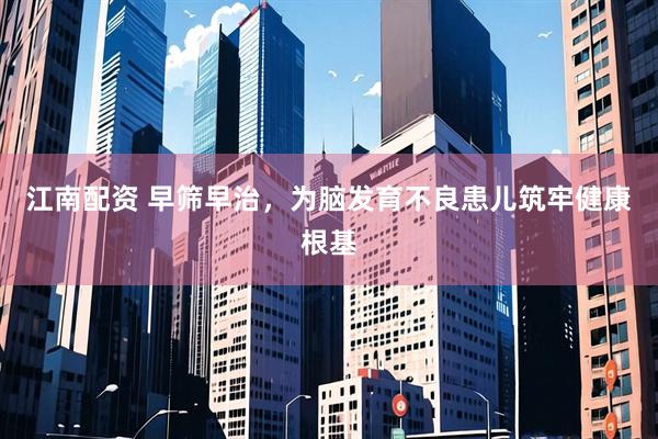 江南配资 早筛早治，为脑发育不良患儿筑牢健康根基