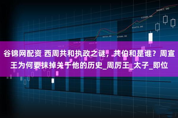 谷锦网配资 西周共和执政之谜,共伯和是谁?周宣王为何要抹掉关于他的历史_周厉王_太子_即位