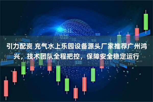 引力配资 充气水上乐园设备源头厂家推荐广州鸿兴，技术团队全程把控，保障安全稳定运行