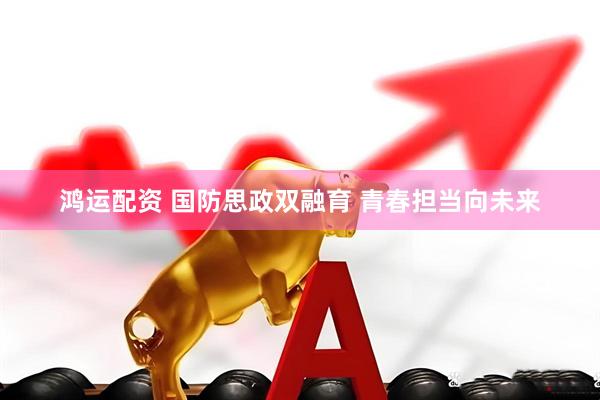 鸿运配资 国防思政双融育 青春担当向未来