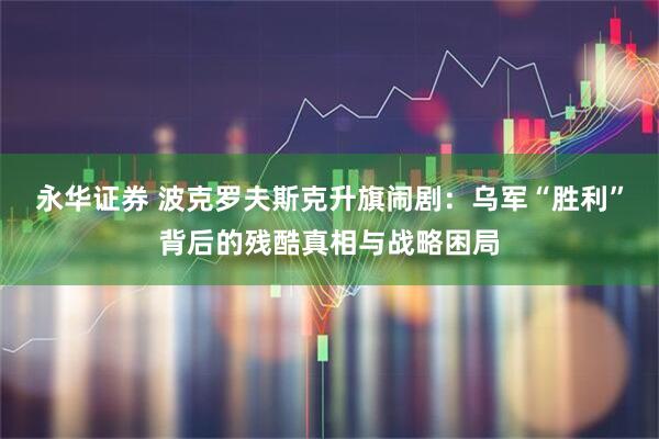 永华证券 波克罗夫斯克升旗闹剧：乌军“胜利”背后的残酷真相与战略困局