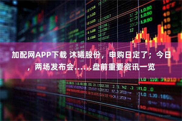 加配网APP下载 沐曦股份，申购日定了；今日，两场发布会……盘前重要资讯一览