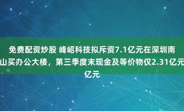 免费配资炒股 峰岹科技拟斥资7.1亿元在深圳南山买办公大楼,第三季度末现金及等价物仅2.31亿元
