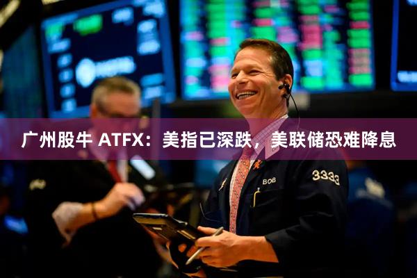 广州股牛 ATFX：美指已深跌，美联储恐难降息